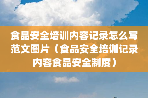 食品安全培训内容记录怎么写范文图片（食品安全培训记录内容食品安全制度）