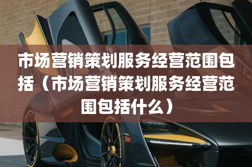 市场营销策划服务经营范围包括（市场营销策划服务经营范围包括什么）