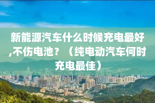 新能源汽车什么时候充电最好,不伤电池？（纯电动汽车何时充电最佳）