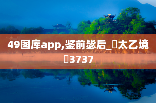 49图库app,鉴前毖后_‌太乙境‌3737