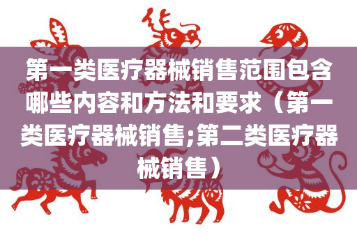 第一类医疗器械销售范围包含哪些内容和方法和要求（第一类医疗器械销售;第二类医疗器械销售）