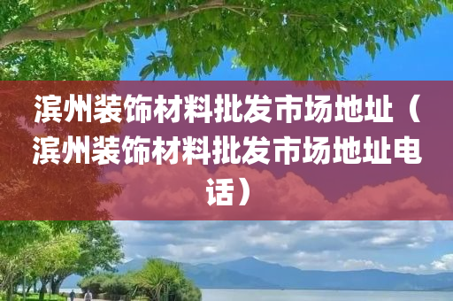 滨州装饰材料批发市场地址（滨州装饰材料批发市场地址电话）