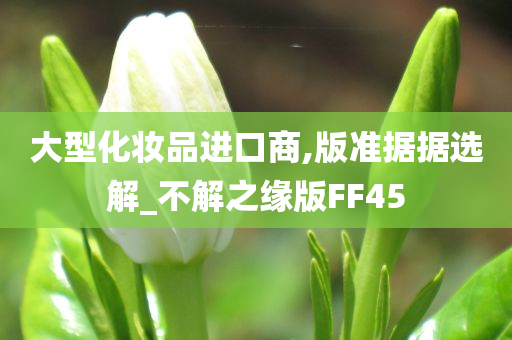 大型化妆品进口商,版准据据选解_不解之缘版FF45