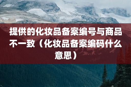 提供的化妆品备案编号与商品不一致（化妆品备案编码什么意思）