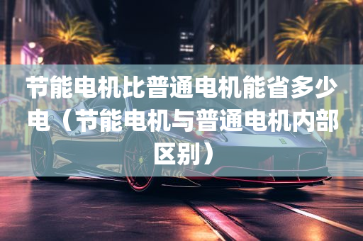 节能电机比普通电机能省多少电（节能电机与普通电机内部区别）