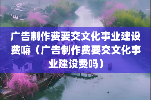 广告制作费要交文化事业建设费嘛（广告制作费要交文化事业建设费吗）