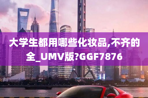 大学生都用哪些化妆品,不齐的全_UMV版?GGF7876