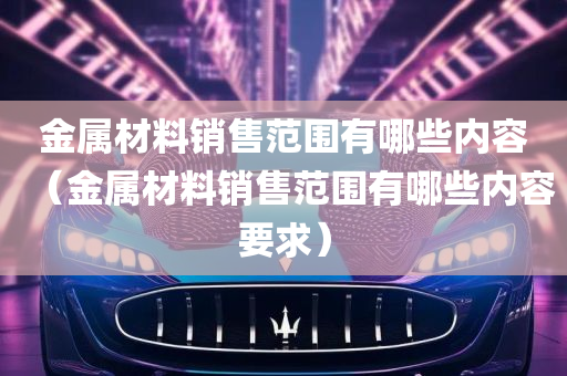 金属材料销售范围有哪些内容（金属材料销售范围有哪些内容要求）