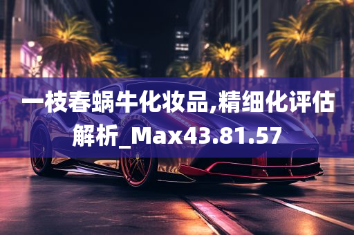 一枝春蜗牛化妆品,精细化评估解析_Max43.81.57