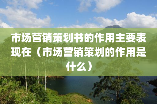 市场营销策划书的作用主要表现在（市场营销策划的作用是什么）