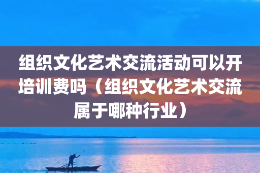 组织文化艺术交流活动可以开培训费吗（组织文化艺术交流属于哪种行业）