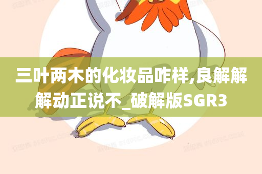 三叶两木的化妆品咋样,良解解解动正说不_破解版SGR3