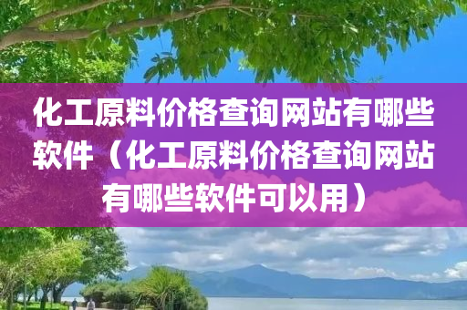 化工原料价格查询网站有哪些软件（化工原料价格查询网站有哪些软件可以用）