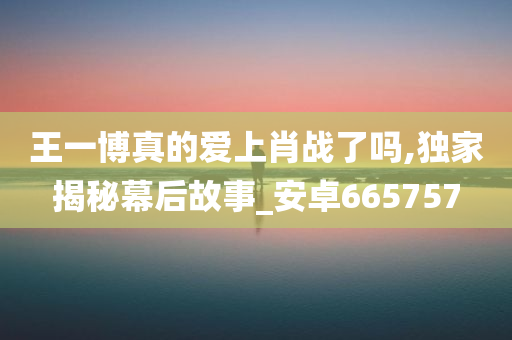 王一博真的爱上肖战了吗,独家揭秘幕后故事_安卓665757