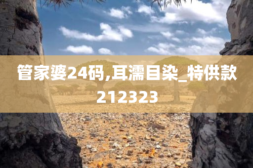 管家婆24码,耳濡目染_特供款212323