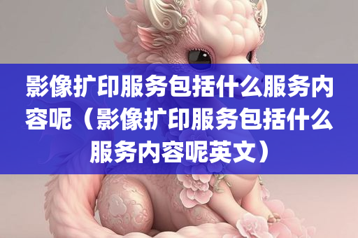 影像扩印服务包括什么服务内容呢（影像扩印服务包括什么服务内容呢英文）