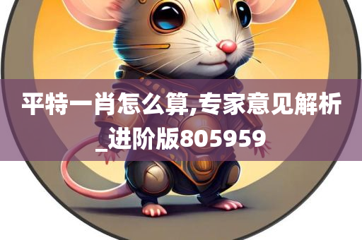 平特一肖怎么算,专家意见解析_进阶版805959