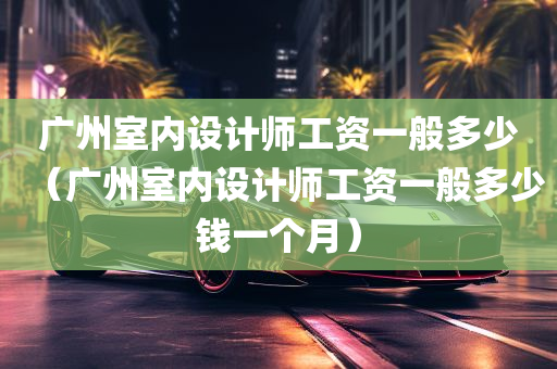 广州室内设计师工资一般多少（广州室内设计师工资一般多少钱一个月）