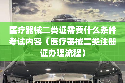 医疗器械二类证需要什么条件考试内容（医疗器械二类注册证办理流程）