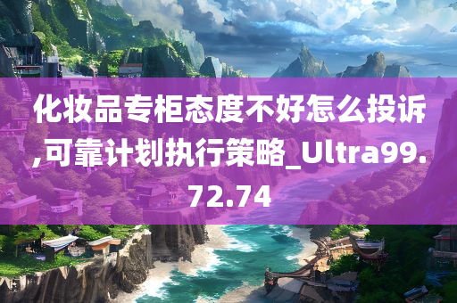 化妆品专柜态度不好怎么投诉,可靠计划执行策略_Ultra99.72.74