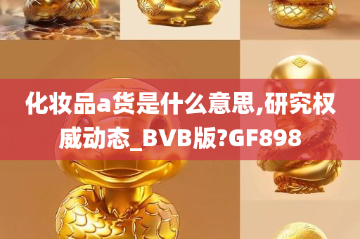 化妆品a货是什么意思,研究权威动态_BVB版?GF898