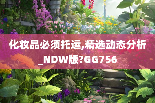 化妆品必须托运,精选动态分析_NDW版?GG756