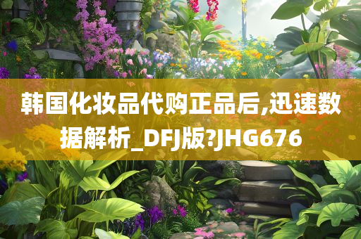 韩国化妆品代购正品后,迅速数据解析_DFJ版?JHG676