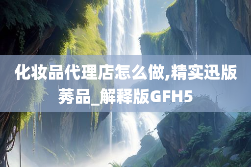 化妆品代理店怎么做,精实迅版莠品_解释版GFH5