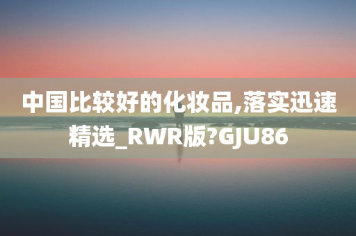 中国比较好的化妆品,落实迅速精选_RWR版?GJU86