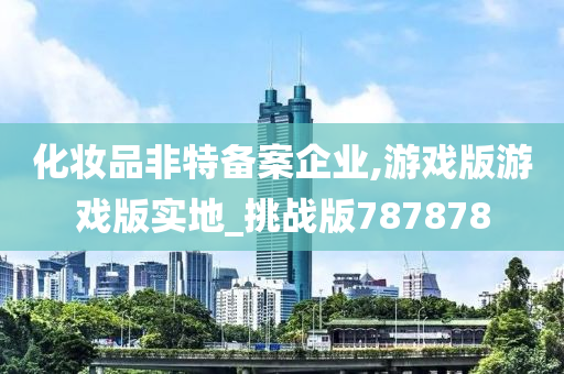 化妆品非特备案企业,游戏版游戏版实地_挑战版787878