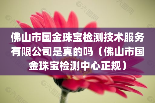 佛山市国金珠宝检测技术服务有限公司是真的吗（佛山市国金珠宝检测中心正规）