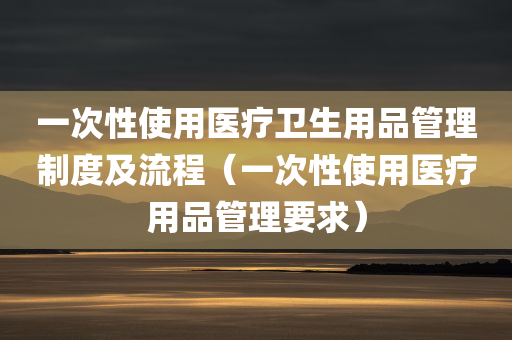 一次性使用医疗卫生用品管理制度及流程（一次性使用医疗用品管理要求）