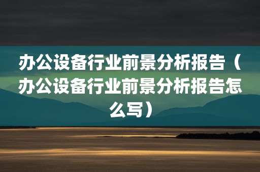 办公设备行业前景分析报告（办公设备行业前景分析报告怎么写）