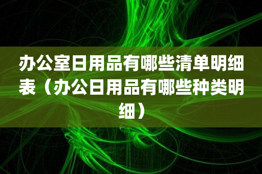 办公室日用品有哪些清单明细表（办公日用品有哪些种类明细）