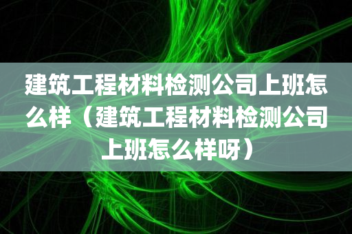 建筑工程材料检测公司上班怎么样（建筑工程材料检测公司上班怎么样呀）