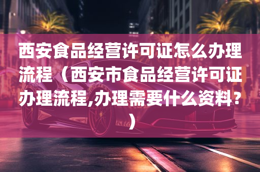 西安食品经营许可证怎么办理流程（西安市食品经营许可证办理流程,办理需要什么资料？）