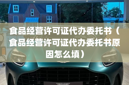 食品经营许可证代办委托书（食品经营许可证代办委托书原因怎么填）