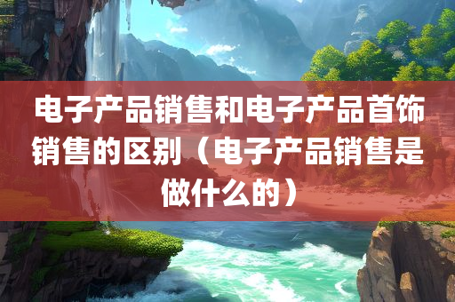 电子产品销售和电子产品首饰销售的区别（电子产品销售是做什么的）