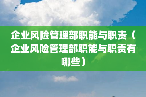 企业风险管理部职能与职责（企业风险管理部职能与职责有哪些）