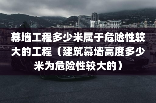 幕墙工程多少米属于危险性较大的工程（建筑幕墙高度多少米为危险性较大的）