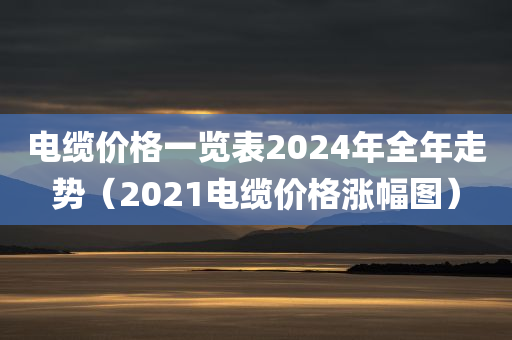 电缆价格一览表2024年全年走势（2021电缆价格涨幅图）