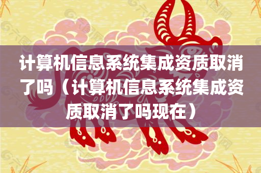 计算机信息系统集成资质取消了吗（计算机信息系统集成资质取消了吗现在）