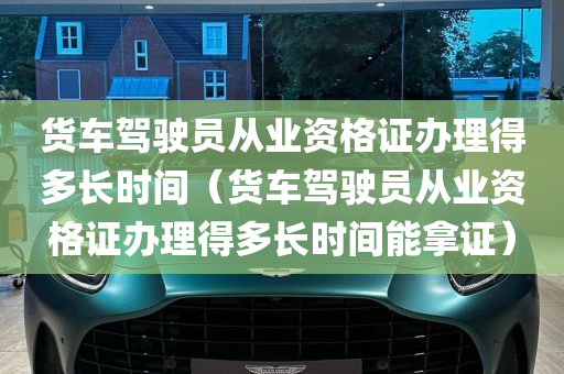 货车驾驶员从业资格证办理得多长时间（货车驾驶员从业资格证办理得多长时间能拿证）