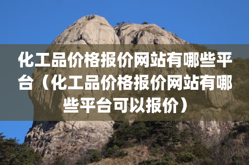 化工品价格报价网站有哪些平台（化工品价格报价网站有哪些平台可以报价）