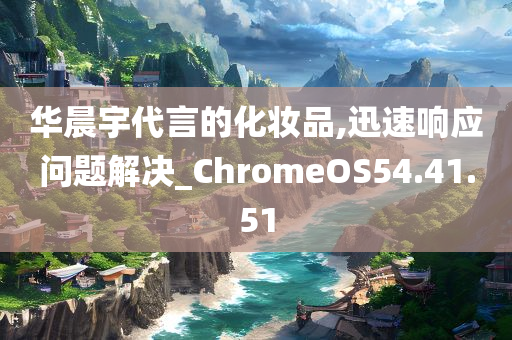 华晨宇代言的化妆品,迅速响应问题解决_ChromeOS54.41.51