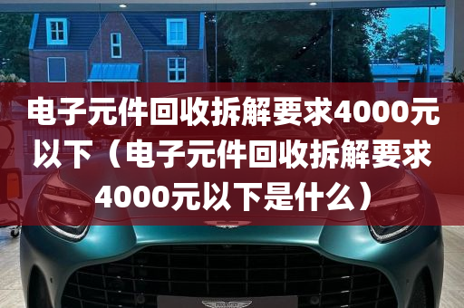 电子元件回收拆解要求4000元以下（电子元件回收拆解要求4000元以下是什么）