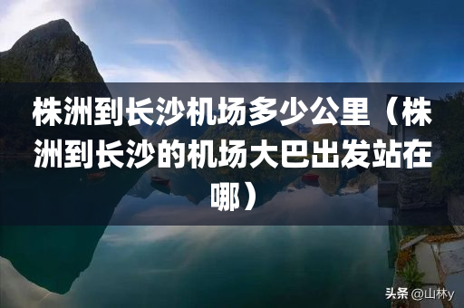 株洲到长沙机场多少公里（株洲到长沙的机场大巴出发站在哪）