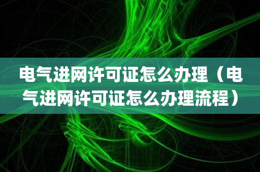 电气进网许可证怎么办理（电气进网许可证怎么办理流程）