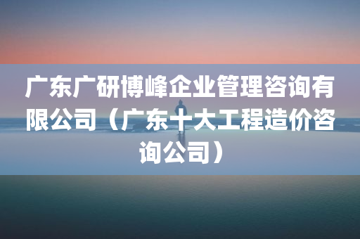 广东广研博峰企业管理咨询有限公司（广东十大工程造价咨询公司）