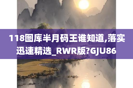 118图库半月码王谁知道,落实迅速精选_RWR版?GJU86